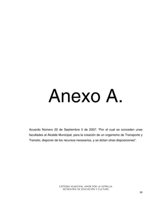Anexo A.
Acuerdo Número 20 de Septiembre 5 de 2007: “Por el cual se conceden unas
facultades al Alcalde Municipal, para la creación de un organismo de Transporte y
Transito, disponer de los recursos necesarios, y se dictan otras disposiciones”.

CÁTEDRA MUNICIPAL AMOR POR LA ESTRELLA
SECREATRÍA DE EDUCACIÓN Y CULTURA

34

 