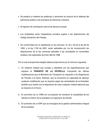 • Se pactará un sistema de auditorías y sanciones en procura de la defensa del
patrimonio público y los principios de eficiencia y eficacia.
• El régimen de contratación será el de derecho privado.

• Los empleados serán trabajadores privados sujetos a las disposiciones del
Código Sustantivo del Trabajo.

• De conformidad con lo establecido en los artículos 13, 32 y 40 de la ley 80 de
1993, y la ley 1150 de 2007, serán aplicables por vía de incorporación las
disposiciones de la ley comercial aplicable a las sociedades en comanditas
simples y las especiales de la ley 489 de 1998.

Por lo cual el proponente elegido deberá proporcionar por lo menos lo siguiente:
1. Un software integral que cumpla a cabalidad con las especificaciones que
requiere

el TRÁNSITO

DE

LA

ESTRELLA,

Incluyendo

las

últimas

modificaciones que el Ministerio de Transporte ha requerido a los Organismos
de Tránsito a la fecha. Además, que se encuentre en capacidad de efectuar
cualquier modificación que se requiera según las necesidades de la Sociedad,
también que cuente con la disposición de crear cualquier módulo adicional que
se requiera en el futuro.
2. El suministro de un CRM con el propósito de mantener la trazabilidad de los
clientes al interior de la sociedad y el organismo de tránsito.
3. El suministro de un ERP que se encargara de la gestión administrativa integral
de la sociedad.

CÁTEDRA MUNICIPAL AMOR POR LA ESTRELLA
SECREATRÍA DE EDUCACIÓN Y CULTURA

6

 