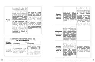 En convenio con el SENA y la
Universidad de Antioquia se están
desarrollando programas a nivel
de tecnología en los que participan
264 bachilleres. Estos programas
son los siguientes: contabilidad y
finanzas, sistemas de información,
producción agrícola, agropecuaria
y ecológica, gestión de recursos
naturales y medio ambiente , gestión
administrativa
y
empresarial,
seguridad
industrial,
salud
ocupacional y saneamiento básico.

Educación
superior

Se están desarrollando dos
programas de educación media
técnica en recursos naturales
renovables y ebanistería en los
que participan 163 estudiantes
de la I.E Bernardo Arango
Macías y José Antonio Galán

En el municipio de la Estrella
no
existen
instituciones
educativas que prestan el
servicio de educación superior.
El bajo nivel académico de
los
bachilleres
egresados
de
los
establecimientos
educativos
del
municipio.

Ejecución
de Planes de
Mejoramiento
institucional

Insuficientes
programas
de
orientación
vocacional
y profesional y proyectos
de vida de los estudiantes.

No se cuenta con indicadores
para evaluar el impacto de estos
Cada año se organiza la feria programas.
universitaria para mostrar a
los bachilleres la oferta de las
universidades e institutos de
educación superior.

Poco funcionamiento de los
equipos de trabajo para el
mejoramiento institucional.

Acompañamiento
a
Establecimientos
Educativos

DIAGNÓSTICO EDUCATIVO MUNICIPIO DE LA ESTRELLA 2013
LINEA DE POLÍTICA: COBERTURA
ASPECTOS A
CONSIDERAR

Promoción y
socialización
de experiencias
exitosas

38

INTERNOS
FORTALEZAS

DEBILIDADES

Nuestros docentes carecen
de
competencias
para
El reconocimiento a nivel la
sistematización
de
departamental con el premio experiencias
significativas.
Antioquia la más educada a una
experiencia exitosa presentada En
los
establecimientos
por docentes del Concejo educativos no hay políticas de
Municipal de La Estrella
promoción y acompañamiento
a las experiencias significativas
de los maestros.

La
mayoría
de
los
establecimientos
educativos
privados carecen de planes de
mejoramiento institucional y no
tienen en cuenta las directrices
Desde el año 2009, los de la Guía 34 del Ministerio
establecimientos
educativos de
Educación
Nacional.
oficiales de este municipio
tienen formulados sus planes Los planes de mejoramiento
de mejoramiento institucional institucional
no
están
orientados desde Ministerio formulados con base en la
de Educación Nacional y la autoevaluación
institucional
Secretaria de Educación de y en los resultados de las
Antioquia
evaluaciones de los estudiantes
en las pruebas SABER.

Socialización
y apropiación
de estándares
básicos de
competencias

La Secretaria Municipal de
Educación y el Núcleo Educativo
efectúan
periódicamente
reuniones con los rectores y
visitas a los establecimientos
educativos oficiales y privados
para brindar asesoría y  
asistencia técnica a los procesos
estratégicos de planeación,
gestión y apoyo administrativo,
calidad, cobertura, inspección,
vigilancia y control, legalización,
reconocimiento y acreditación.

Los planes de estudio de las
áreas y las asignaturas de la
mayoría de los establecimientos
educativos
del
municipio
incluyen los estándares de
competencias para las áreas
básicas adoptados por el
Ministerio
de
Educación
Nacional: lengua castellana,
ingles, matemáticas, ciencias
naturales, ciencias sociales
y las orientaciones para
educación en tecnología y para
educación artística.

La mayoría de los directivos y
docentes no se han apropiado
de los estándares básicos
de competencias para las
áreas básicas adoptados por
el Ministerio de Educación
Nacional

CÁTEDRA MUNICIPAL AMOR POR LA ESTRELLA

CÁTEDRA MUNICIPAL AMOR POR LA ESTRELLA

SECREATRÍA DE EDUCACIÓN Y CULTURA

SECREATRÍA DE EDUCACIÓN Y CULTURA

39

 