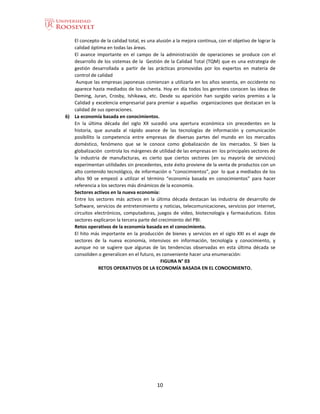 10
El concepto de la calidad total, es una alusión a la mejora continua, con el objetivo de lograr la
calidad óptima en todas las áreas.
El avance importante en el campo de la administración de operaciones se produce con el
desarrollo de los sistemas de la Gestión de la Calidad Total (TQM) que es una estrategia de
gestión desarrollada a partir de las prácticas promovidas por los expertos en materia de
control de calidad
Aunque las empresas japonesas comienzan a utilizarla en los años sesenta, en occidente no
aparece hasta mediados de los ochenta. Hoy en día todos los gerentes conocen las ideas de
Deming, Juran, Crosby, Ishikawa, etc. Desde su aparición han surgido varios premios a la
Calidad y excelencia empresarial para premiar a aquellas organizaciones que destacan en la
calidad de sus operaciones.
6) La economía basada en conocimientos.
En la última década del siglo XX sucedió una apertura económica sin precedentes en la
historia, que aunada al rápido avance de las tecnologías de información y comunicación
posibilito la competencia entre empresas de diversas partes del mundo en los mercados
doméstico, fenómeno que se le conoce como globalización de los mercados. Si bien la
globalización controla los márgenes de utilidad de las empresas en los principales sectores de
la industria de manufacturas, es cierto que ciertos sectores (en su mayoría de servicios)
experimentan utilidades sin precedentes, este éxito proviene de la venta de productos con un
alto contenido tecnológico, de información o “conocimientos”, por lo que a mediados de los
años 90 se empezó a utilizar el término “economía basada en conocimientos” para hacer
referencia a los sectores más dinámicos de la economía.
Sectores activos en la nueva economía:
Entre los sectores más activos en la última década destacan las industria de desarrollo de
Software, servicios de entretenimiento y noticias, telecomunicaciones, servicios por internet,
circuitos electrónicos, computadoras, juegos de video, biotecnología y farmacéuticos. Estos
sectores explicaron la tercera parte del crecimiento del PBI.
Retos operativos de la economía basada en el conocimiento.
El hito más importante en la producción de bienes y servicios en el siglo XXI es el auge de
sectores de la nueva economía, intensivos en información, tecnología y conocimiento, y
aunque no se sugiere que algunas de las tendencias observadas en esta última década se
consoliden o generalicen en el futuro, es conveniente hacer una enumeración:
FIGURA N° 03
RETOS OPERATIVOS DE LA ECONOMÍA BASADA EN EL CONOCIMIENTO.
 