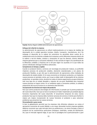 11
Fuente: Muñoz Negrón (2009) Administración de operaciones.
Enfoque de la Red de la empresa
La administración de operaciones se enfocó tradicionalmente en la mejora de medidas de
desempeño de la unidad operativa (compra, diseño, transporte, manufacturas, etc.) Sin
embargo el desarrollo de la cadena de suministros ha permitido darse cuenta de la
colaboración entre las distintas unidades de la empresa y entre diferentes empresas dentro de
la cadena o red de aliados, conduce a situaciones en que los diversos, actores obtienen
mayores ganancias que su actuación individual. El reto consiste en lograr una coordinación de
la diferentes unidades y empresas de la red para lograr los acuerdos en la que todos los
actores individuales obtengan benéficos adicionales.
Competencia en tiempo y rapidez
Cuando se producen bienes y servicios con tecnología de producción madura, es preferible
implantar procesos de producción estables, altamente estandarizados y con planes de
producción flexibles, es por ello que la administración de operaciones utiliza mediadas de
desempeño de estado estable. En la nueva economía se introducen productos y se implantan
nuevos procesos en periodos cortos, por lo que se debe medir el desempeño de los sistemas
productivos en periodos cortos, durante los cuales el sistema experimenta una gran dinámica,
está muy lejos de un estado deseable y requiere de una gran flexibilidad para implantar
nuevos procesos en lapsos cortos. En un ambiente sujeto a constantes cambios, la calidad y
preparación del recurso humano es un elemento clave del éxito.
Incorporación de Servicios de mejora del producto
Para que ciertos productos (tecnologías de información), la presión por la pronta producción
del nuevo desarrollo, hace que se lance el producto sin haber implantado y/o probado algunas
funciones importantes del nuevo desarrollo. El lanzamiento temprano de estos nuevos
productos hace que la empresa deba mantener procesos de servicio al cliente para facilitar la
mejora y/o mejora incorporación de nuevas funciones al producto o para solucionar
problemas que presentan las nuevas versiones.
Personalización a gran escala
Si bien la globalización permitió que las empresas más eficientes redujeran sus costos al
aprovechar economías de escala (debido a una mayor demanda) muchas empresas globales
debieron reconocer que cada mercado tiene sus preferencias, y se vieron forzadas a dotar al
producto de las características particulares (empaque, materiales, canales de distribución,
etc.) que el mercado regional exige, lo que creo el paradigma de la particularización a gran
 