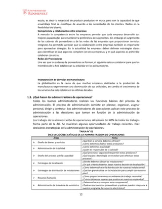 12
escala, es decir la necesidad de producir productos en masa, pero con la capacidad de que
ensamblaje final se modifique de acuerdo a las necesidades de los clientes. Radica en la
flexibilidad del diseño.
Competencia y colaboración entre empresas
A menudo la competencia entre las empresas permite que cada empresa desarrolle sus
mejores capacidades para mantener la preferencia de sus clientes. Sin embargo el surgimiento
de las cadenas de proveedores y de las redes de las empresas que proporcionan servicios
integrales ha permitido apreciar que la colaboración entre empresas también es importante
para aprovechar sinergias. En la actualidad las empresas deben delinear estrategias claras
para identificar en que aspectos compiten con otras empresas, y en qué aspectos es preferible
colaborar con otras.
Redes de Proveedores
Una vez que las cadenas de proveedores se forman, el siguiente reto es colaborar para que los
miembros de la Red establezcan su estándar en los consumidores.
Incorporación de servicios en manufactura
La globalización es la causa de que muchas empresas dedicadas a la producción de
manufacturas experimenten una disminución de sus utilidades, en cambio el crecimiento de
los servicios ha sido notable en las últimas décadas.
1.3. ¿Qué hacen los administradores de operaciones?
Todos los buenos administradores realizan las funciones básicas del proceso de
administración. El proceso de administración consiste en planear, organizar, asignar
personal, dirigir y controlar. Los administradores de operaciones aplican este proceso de
administración a las decisiones que toman en función de la administración de
operaciones.
Los trabajos de la administración de operaciones. Alrededor del 40% de todos los trabajos
forma parte de la AO. Se muestran algunas oportunidades de trabajo recientes. Diez
decisiones estratégicas de la administración de operaciones.
TABLA N° 01
DIEZ DECISIONES CRÍTICAS DE LA ADMINISTRACIÓN DE OPERACIONES
Áreas Tema
 Diseño de bienes y servicios
¿Qué bien o servicio debemos ofrecer?
¿Cómo debemos diseñar estos productos?
 Administración de la calidad
¿Cómo definimos la calidad?
¿Quién es responsable de la calidad?
 Diseño del proceso y de la capacidad
¿Qué procesos y capacidad requerirán estos productos?
¿Qué equipo y tecnología se necesitan para efectuar estos
procesos?
 Estrategias de localización
¿Dónde debemos ubicar las instalaciones?
¿En qué criterio debemos basar nuestra decisión de localización?
 Estrategias de distribución de instalaciones
¿Cómo debemos hacer la distribución de nuestras instalaciones?
¿Qué tan grande debe ser la instalación para cumplir con nuestro
plan?
 Recursos humanos
¿Cómo proporcionaremos un ambiente de trabajo razonable?
¿Cuánto debemos esperar que produzcan nuestros empleados?
 Administración de la cadena de suministro
¿Debemos hacer o comprar este componente?
¿Quiénes son nuestros proveedores y quiénes pueden integrarse a
nuestro programa de comercio electrónico?
 