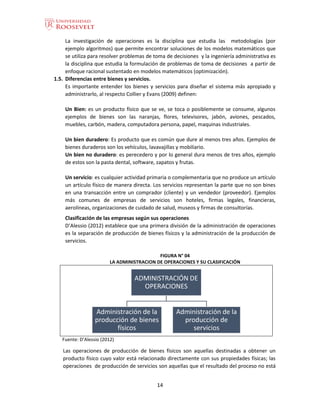 14
La investigación de operaciones es la disciplina que estudia las metodologías (por
ejemplo algoritmos) que permite encontrar soluciones de los modelos matemáticos que
se utiliza para resolver problemas de toma de decisiones y la ingeniería administrativa es
la disciplina que estudia la formulación de problemas de toma de decisiones a partir de
enfoque racional sustentado en modelos matemáticos (optimización).
1.5. Diferencias entre bienes y servicios.
Es importante entender los bienes y servicios para diseñar el sistema más apropiado y
administrarlo, al respecto Collier y Evans (2009) definen:
Un Bien: es un producto físico que se ve, se toca o posiblemente se consume, algunos
ejemplos de bienes son las naranjas, flores, televisores, jabón, aviones, pescados,
muebles, carbón, madera, computadora persona, papel, maquinas industriales.
Un bien duradero: Es producto que es común que dure al menos tres años. Ejemplos de
bienes duraderos son los vehículos, lavavajillas y mobiliario.
Un bien no duradero: es perecedero y por lo general dura menos de tres años, ejemplo
de estos son la pasta dental, software, zapatos y frutas.
Un servicio: es cualquier actividad primaria o complementaria que no produce un artículo
un artículo físico de manera directa. Los servicios representan la parte que no son bines
en una transacción entre un comprador (cliente) y un vendedor (proveedor). Ejemplos
más comunes de empresas de servicios son hoteles, firmas legales, financieras,
aerolíneas, organizaciones de cuidado de salud, museos y firmas de consultorías.
Clasificación de las empresas según sus operaciones
D’Alessio (2012) establece que una primera división de la administración de operaciones
es la separación de producción de bienes físicos y la administración de la producción de
servicios.
FIGURA N° 04
LA ADMINISTRACION DE OPERACIONES Y SU CLASIFICACIÓN
Fuente: D’Alessio (2012)
Las operaciones de producción de bienes físicos son aquellas destinadas a obtener un
producto físico cuyo valor está relacionado directamente con sus propiedades físicas; las
operaciones de producción de servicios son aquellas que el resultado del proceso no está
ADMINISTRACIÓN DE
OPERACIONES
Administración de la
producción de bienes
físicos
Administración de la
producción de
servicios
 