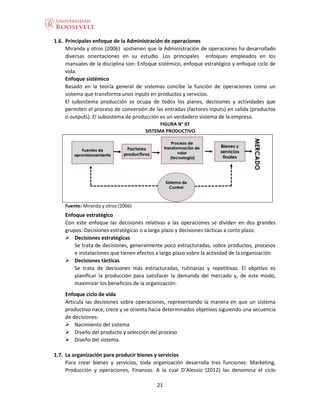 21
1.6. Principales enfoque de la Administración de operaciones
Miranda y otros (2006) sostienen que la Administración de operaciones ha desarrollado
diversas orientaciones en su estudio. Los principales enfoques empleados en los
manuales de la disciplina son: Enfoque sistémico, enfoque estratégico y enfoque ciclo de
vida.
Enfoque sistémico
Basado en la teoría general de sistemas concibe la función de operaciones como un
sistema que transforma unos inputs en productos y servicios.
El subsistema producción se ocupa de todos los planes, decisiones y actividades que
permiten el proceso de conversión de las entradas (factores inputs) en salida (productos
o outputs). El subsistema de producción es un verdadero sistema de la empresa.
FIGURA N° 07
SISTEMA PRODUCTIVO
Fuente: Miranda y otros (2006)
Enfoque estratégico
Con este enfoque las decisiones relativas a las operaciones se dividen en dos grandes
grupos: Decisiones estratégicas o a largo plazo y decisiones tácticas a corto plazo.
 Decisiones estratégicas
Se trata de decisiones, generalmente poco estructuradas, sobre productos, procesos
e instalaciones que tienen efectos a largo plazo sobre la actividad de la organización
 Decisiones tácticas
Se trata de decisiones más estructuradas, rutinarias y repetitivas. El objetivo es
planificar la producción para satisfacer la demanda del mercado y, de este modo,
maximizar los beneficios de la organización.
Enfoque ciclo de vida
Articula las decisiones sobre operaciones, representando la manera en que un sistema
productivo nace, crece y se orienta hacia determinados objetivos siguiendo una secuencia
de decisiones:
 Nacimiento del sistema
 Diseño del producto y selección del proceso
 Diseño del sistema.
1.7. La organización para producir bienes y servicios
Para crear bienes y servicios, toda organización desarrolla tres funciones: Marketing,
Producción y operaciones, Finanzas. A la cual D’Alessio (2012) las denomina el ciclo
 