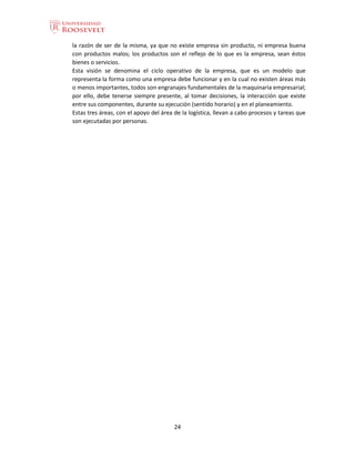24
la razón de ser de la misma, ya que no existe empresa sin producto, ni empresa buena
con productos malos; los productos son el reflejo de lo que es la empresa, sean éstos
bienes o servicios.
Esta visión se denomina el ciclo operativo de la empresa, que es un modelo que
representa la forma como una empresa debe funcionar y en la cual no existen áreas más
o menos importantes, todos son engranajes fundamentales de la maquinaria empresarial;
por ello, debe tenerse siempre presente, al tomar decisiones, la interacción que existe
entre sus componentes, durante su ejecución (sentido horario) y en el planeamiento.
Estas tres áreas, con el apoyo del área de la logística, llevan a cabo procesos y tareas que
son ejecutadas por personas.
 