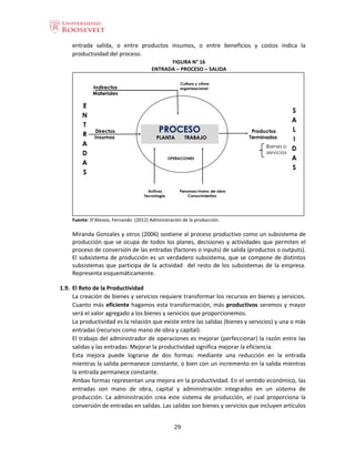 29
entrada salida, o entre productos insumos, o entre beneficios y costos indica la
productividad del proceso.
FIGURA N° 16
ENTRADA – PROCESO – SALIDA
Fuente: D’Alessio, Fernando (2012) Administración de la producción.
Miranda Gonzales y otros (2006) sostiene al proceso productivo como un subsistema de
producción que se ocupa de todos los planes, decisiones y actividades que permiten el
proceso de conversión de las entradas (factores o inputs) de salida (productos o outputs).
El subsistema de producción es un verdadero subsistema, que se compone de distintos
subsistemas que participa de la actividad del resto de los subsistemas de la empresa.
Representa esquemáticamente.
1.9. El Reto de la Productividad
La creación de bienes y servicios requiere transformar los recursos en bienes y servicios.
Cuanto más eficiente hagamos esta transformación, más productivos seremos y mayor
será el valor agregado a los bienes y servicios que proporcionemos.
La productividad es la relación que existe entre las salidas (bienes y servicios) y una o más
entradas (recursos como mano de obra y capital).
El trabajo del administrador de operaciones es mejorar (perfeccionar) la razón entre las
salidas y las entradas. Mejorar la productividad significa mejorar la eficiencia.
Esta mejora puede lograrse de dos formas: mediante una reducción en la entrada
mientras la salida permanece constante, o bien con un incremento en la salida mientras
la entrada permanece constante.
Ambas formas representan una mejora en la productividad. En el sentido económico, las
entradas son mano de obra, capital y administración integrados en un sistema de
producción. La administración crea este sistema de producción, el cual proporciona la
conversión de entradas en salidas. Las salidas son bienes y servicios que incluyen artículos
 