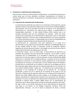 3
1. Introducción a la Administración de Operaciones.
Antes de entrar al tema de la Administración de Operaciones, es conveniente precisar que es
nuestro deseo que los temas abordados contribuyan favorablemente en fortalecer su
formación profesional y en beneficiar sustancialmente su desempeño laboral y de dirección
empresarial.
1.1. Importancia de la Administración de Operaciones
La importancia de comprender que vivimos en un mundo que se hace pequeño, y que las
decisiones relativas a las operaciones deben tomar en cuenta varias cuestiones globales e
internacionales. Una de las principales funciones de la empresa es sin duda alguna la
administración de operaciones, que surge para para mejorar la productividad y la
competitividad empresarial. En este sentido D’Alessio (2012) sostiene que en un
concepto económico cada vez más competitivo, las empresas tienen que tomar
conciencia de la importancia de la administración de operaciones como un instrumento
estratégico valiosísimo. La forma en que la empresa administra sus recursos productivos
es un factor esencial para mejorar la productividad y por lo tanto la competitividad, que
es el objetivo fundamental del área de administración de operaciones.
La administración de operaciones; tiene gran importancia en el campo de la
administración, ya que proporciona el pensamiento ordenado, la metodología lógica y; es
de gran utilidad cuando se aplica a inventarios, control de producción, logística,
asignación de recursos, personas, procesos y tecnologías, así como de la forma en que se
integran dentro del sistema de negocios para crear valor.
Es importante resaltar que en el último siglo, la administración de operaciones ha
cambiado más cualquiera otra área funcional de la empresa y se ha vuelto un factor
importante para la competitividad. En la actualidad la aplicación de la gestión de
producción es la clave que asegura el éxito las empresas, en este sentido Miranda (2006)
expresa que “el desarrollo de la actividad productiva constituye una de las funciones
principales en la empresa”. En este escenario, surge la importancia de la administración
de producción en el mundo, y en nuestro país, así como también conocer los métodos y
procedimiento en la fabricación de un producto y cuáles son las estrategias que hoy en
día los gerentes deben aplicar para que una empresa pueda liderar en el mercado y en
este contexto D’Alessio (2012) expone que “la importancia de la Administración de
operaciones no fue entendida en el pasado por los gerentes de las empresas
occidentales y menos aún por la mayoría de las empresas de los países en vías de
desarrollo, a diferencia de las empresas asiáticas que sí le otorgo enorme importancia”.
Además, para Collier (2009) señala que para competir en el complejo mundo de los
negocios actualmente las organizaciones necesitan tener operaciones bien diseñadas y
ejecutadas. En cuanto a su aplicación de la administración de operaciones hoy en día esta
masificada al respecto Heizer y Render (2009) indican que “la administración de
operaciones que se aplica prácticamente en todas las empresas productivas del mundo”.
Sin lugar a duda, es una versión interesante ya que la administración de operaciones
tiene lugar en una oficina, en una bodega, restaurante, ferretería, tienda por
departamentos, farmacias, etc. Por lo tanto la producción de bienes y servicios
 