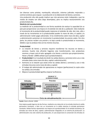 30
tan diversos como pistolas, mantequilla, educación, sistemas judiciales mejorados y
centros turísticos para esquiar. La producción es la elaboración de bienes y servicios.
Una producción alta sólo puede implicar que más personas están trabajando y que los
niveles de empleo son altos (bajo desempleo), pero no implica necesariamente una
productividad alta.
Medición de la productividad
La medición de la productividad es una forma excelente de evaluar la capacidad de un
país para proporcionar una mejora en el estándar de vida de su población. Sólo mediante
el incremento de la productividad puede mejorarse el estándar de vida. Aún más, sólo a
través de los incrementos en la productividad pueden la mano de obra, el capital y la
administración recibir pagos adicionales. Si los rendimientos sobre mano de obra, capital
y administración aumentan sin incrementar la productividad, los precios suben. Por otra
parte, los precios reciben una presión a la baja cuando la productividad se incrementa,
debido a que se produce más con los mismos recursos.
Productividad
 La creación de bienes y servicios requiere transformar los recursos en bienes y
servicios. Cuanto más eficiente hagamos esta transformación, más productivos
seremos y mayor será el valor agregado a los bienes y servicios que proporcionemos.
Heizer y Render (2009) señalan que la productividad es:
 Productividad: Es el resultado de dividir las salidas (bienes y servicios) entre una o más
entradas (tales como mano de obra, capital o administración).
 Asimismo es la relación que existe entre las salidas (bienes y servicios) y una o más
entradas (recursos como mano de obra y capital)
 El trabajo del administrador de operaciones es mejorar (perfeccionar) la razón entre
las salidas y las entradas.
 Mejorar la productividad significa mejorar la eficiencia.
FIGURA N° 17
LA PRODUCTIVIDAD
Fuente: Heizer y Render (2009)
Esta mejora puede lograrse de dos formas: mediante una reducción en la entrada mientras la salida
permanece constante, o bien con un incremento en la salida mientras la entrada permanece
constante. Ambas formas representan una mejora en la productividad. En el sentido económico, las
entradas son mano de obra, capital y administración integrados en un sistema de producción. La
administración crea este sistema de producción, el cual proporciona la conversión de entradas en
 