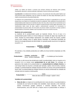 31
salidas. Las salidas son bienes y servicios que incluyen artículos tan diversos como pistolas,
mantequilla, educación, sistemas judiciales mejorados y centros turísticos para esquiar.
La producción es la elaboración de bienes y servicios. Una producción alta sólo puede implicar que
más personas están trabajando y que los niveles de empleo son altos (bajo desempleo), pero no
implica necesariamente una productividad alta.
La medición de la productividad es una forma excelente de evaluar la capacidad de un país para
proporcionar una mejora en el estándar de vida de su población. Sólo mediante el incremento de la
productividad puede mejorarse el estándar de vida. Aún más, sólo a través de los incrementos en la
productividad pueden la mano de obra, el capital y la administración recibir pagos adicionales. Si los
rendimientos sobre mano de obra, capital y administración aumentan sin incrementar la
productividad, los precios suben. Por otra parte, los precios reciben una presión a la baja cuando la
productividad se incrementa, debido a que se produce más con los mismos recursos.
Medición de la productividad
La medición de la productividad puede ser bastante directa. Tal es el caso si la
productividad puede medirse en horas-trabajo por tonelada de algún tipo específico de
acero. Aunque las horas-trabajo representan una medida común de insumo, pueden
usarse otras medidas como el capital (dinero invertido), los materiales (toneladas de
hierro) o la energía (kilowatts de electricidad). Un ejemplo puede resumirse en la siguiente
ecuación: (1.1)
Productividad =
Unidades producidas
Insumo empleado
Por ejemplo, si las unidades producidas son 1,000 y las horas-hombre empleadas son 250,
entonces:
Productividad =
Unidades producidas 1000
= 4 unidades por hora hombre
Horas - hombre empleadas 250
El uso de un solo recurso de entrada para medir la productividad, como se muestra en la
ecuación (1-1), se conoce como productividad de un solo factor. Sin embargo, un
panorama más amplio de la productividad es la productividad de múltiples factores, la
cual incluye todos los insumos o entradas (por ejemplo, capital, mano de obra, material,
energía). La productividad de múltiples factores también se conoce como productividad de
factor total. La productividad de múltiples factores se calcula combinando las unidades de
entrada como se muestra a continuación:
Productividad =
Salida
Mano de obra material+ energía + capital + otros
Variables de la productividad
1. Mano de obra: La mejora en la contribución de la mano de obra a la productividad es
resultado de una fuerza de trabajo más saludable, mejor educada y más motivada.
Ciertos incrementos pueden atribuirse a semanas laborales más cortas.
Históricamente, cerca del 10% de la mejora anual en productividad se atribuye a
 
