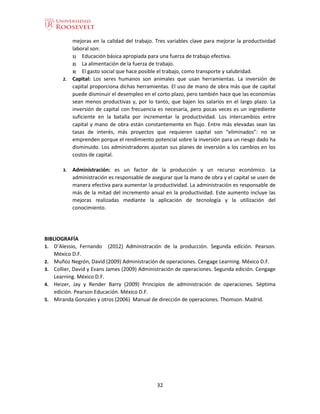 32
mejoras en la calidad del trabajo. Tres variables clave para mejorar la productividad
laboral son:
1) Educación básica apropiada para una fuerza de trabajo efectiva.
2) La alimentación de la fuerza de trabajo.
3) El gasto social que hace posible el trabajo, como transporte y salubridad.
2. Capital: Los seres humanos son animales que usan herramientas. La inversión de
capital proporciona dichas herramientas. El uso de mano de obra más que de capital
puede disminuir el desempleo en el corto plazo, pero también hace que las economías
sean menos productivas y, por lo tanto, que bajen los salarios en el largo plazo. La
inversión de capital con frecuencia es necesaria, pero pocas veces es un ingrediente
suficiente en la batalla por incrementar la productividad. Los intercambios entre
capital y mano de obra están constantemente en flujo. Entre más elevadas sean las
tasas de interés, más proyectos que requieren capital son “eliminados”: no se
emprenden porque el rendimiento potencial sobre la inversión para un riesgo dado ha
disminuido. Los administradores ajustan sus planes de inversión a los cambios en los
costos de capital.
3. Administración: es un factor de la producción y un recurso económico. La
administración es responsable de asegurar que la mano de obra y el capital se usen de
manera efectiva para aumentar la productividad. La administración es responsable de
más de la mitad del incremento anual en la productividad. Este aumento incluye las
mejoras realizadas mediante la aplicación de tecnología y la utilización del
conocimiento.
BIBLIOGRAFÍA
1. D’Alessio, Fernando (2012) Administración de la producción. Segunda edición. Pearson.
México D.F.
2. Muñoz Negrón, David (2009) Administración de operaciones. Cengage Learning. México D.F.
3. Collier, David y Evans James (2009) Administración de operaciones. Segunda edición. Cengage
Learning. México D.F.
4. Heizer, Jay y Render Barry (2009) Principios de administración de operaciones. Séptima
edición. Pearson Educación. México D.F.
5. Miranda Gonzales y otros (2006) Manual de dirección de operaciones. Thomson. Madrid.
 
