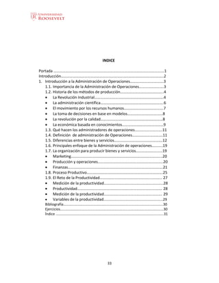 33
INDICE
Portada ……………………………………………………………………………………………….…1
Introducción…………………………………………………………………………………………..2
1. Introducción a la Administración de Operaciones…………………………….3
1.1. Importancia de la Administración de Operaciones…………………….3
1.2. Historia de los métodos de producción……………………………………..4
 La Revolución Industrial…………………………………………………………….4
 La administración científica……………………………………………………….6
 El movimiento por los recursos humanos………………………………….7
 La toma de decisiones en base en modelos………………………………8
 La revolución por la calidad………………………………………………………8
 La económica basada en conocimientos……………………………………9
1.3. Qué hacen los administradores de operaciones……………………….11
1.4. Definición de administración de Operaciones………………………….11
1.5. Diferencias entre bienes y servicios………………………………………….12
1.6. Principales enfoque de la Administración de operaciones………..19
1.7. La organización para producir bienes y servicios………………………19
 Marketing………………….……………………………………………………….......20
 Producción y operaciones……………………………………………….………..20
 Finanzas………………………………………………………………………….………..21
1.8. Proceso Productivo……………………………………………………….………….25
1.9. El Reto de la Productividad…………………………………………….……….. 27
 Medición de la productividad………………………………………….………..28
 Productividad………………………………………………………………….…….… 28
 Medición de la productividad………………………………………….………. 29
 Variables de la productividad………………………………………….…….……...29
Bibliografía………………………………………………………………………………………………..30
Ejercicios……………………………………………………………………………………………………30
Índice ………………………………………………………………………………………………….…….31
 