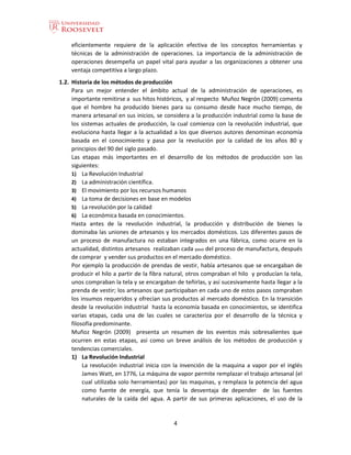 4
eficientemente requiere de la aplicación efectiva de los conceptos herramientas y
técnicas de la administración de operaciones. La importancia de la administración de
operaciones desempeña un papel vital para ayudar a las organizaciones a obtener una
ventaja competitiva a largo plazo.
1.2. Historia de los métodos de producción
Para un mejor entender el ámbito actual de la administración de operaciones, es
importante remitirse a sus hitos históricos, y al respecto Muñoz Negrón (2009) comenta
que el hombre ha producido bienes para su consumo desde hace mucho tiempo, de
manera artesanal en sus inicios, se considera a la producción industrial como la base de
los sistemas actuales de producción, la cual comienza con la revolución industrial, que
evoluciona hasta llegar a la actualidad a los que diversos autores denominan economía
basada en el conocimiento y pasa por la revolución por la calidad de los años 80 y
principios del 90 del siglo pasado.
Las etapas más importantes en el desarrollo de los métodos de producción son las
siguientes:
1) La Revolución Industrial
2) La administración científica.
3) El movimiento por los recursos humanos
4) La toma de decisiones en base en modelos
5) La revolución por la calidad
6) La económica basada en conocimientos.
Hasta antes de la revolución industrial, la producción y distribución de bienes la
dominaba las uniones de artesanos y los mercados domésticos. Los diferentes pasos de
un proceso de manufactura no estaban integrados en una fábrica, como ocurre en la
actualidad, distintos artesanos realizaban cada paso del proceso de manufactura, después
de comprar y vender sus productos en el mercado doméstico.
Por ejemplo la producción de prendas de vestir, había artesanos que se encargaban de
producir el hilo a partir de la fibra natural, otros compraban el hilo y producían la tela,
unos compraban la tela y se encargaban de teñirlas, y así sucesivamente hasta llegar a la
prenda de vestir; los artesanos que participaban en cada uno de estos pasos compraban
los insumos requeridos y ofrecían sus productos al mercado doméstico. En la transición
desde la revolución industrial hasta la economía basada en conocimientos, se identifica
varias etapas, cada una de las cuales se caracteriza por el desarrollo de la técnica y
filosofía predominante.
Muñoz Negrón (2009) presenta un resumen de los eventos más sobresalientes que
ocurren en estas etapas, así como un breve análisis de los métodos de producción y
tendencias comerciales.
1) La Revolución Industrial
La revolución industrial inicia con la invención de la maquina a vapor por el inglés
James Watt, en 1776, La máquina de vapor permite remplazar el trabajo artesanal (el
cual utilizaba solo herramientas) por las maquinas, y remplaza la potencia del agua
como fuente de energía, que tenía la desventaja de depender de las fuentes
naturales de la caída del agua. A partir de sus primeras aplicaciones, el uso de la
 