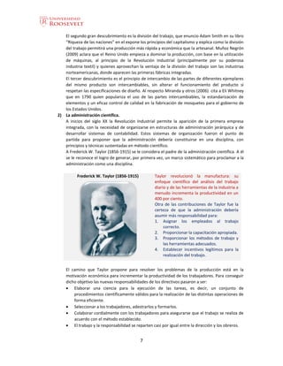 7
El segundo gran descubrimiento es la división del trabajo, que enuncio Adam Smith en su libro
“Riqueza de las naciones” en el expone los principios del capitalismo y explica como la división
del trabajo permitirá una producción más rápida y económica que la artesanal. Muñoz Negrón
(2009) aclara que el Reino Unido empieza a dominar la producción, con base en la utilización
de máquinas, al principio de la Revolución Industrial (principalmente por su poderosa
industria textil) y quienes aprovechan la ventaja de la división del trabajo son las industrias
norteamericanas, donde aparecen las primeras fábricas integradas.
El tercer descubrimiento es el principio de intercambio de las partes de diferentes ejemplares
del mismo producto son intercambiables, sin alterar el funcionamiento del producto si
respetan las especificaciones de diseño. Al respecto Miranda y otros (2006) cita a Eli Whitney
que en 1790 quien populariza el uso de las partes intercambiables, la estandarización de
elementos y un eficaz control de calidad en la fabricación de mosquetes para el gobierno de
los Estados Unidos.
2) La administración científica.
A inicios del siglo XX la Revolución Industrial permite la aparición de la primera empresa
integrada, con la necesidad de organizarse en estructuras de administración jerárquica y de
desarrollar sistemas de contabilidad. Estos sistemas de organización fueron el punto de
partida para proponer que la administración debería constituirse en una disciplina, con
principios y técnicas sustentadas en método científico.
A Frederick W. Taylor (1856-1915) se le considera el padre de la administración científica. A él
se le reconoce el logro de generar, por primera vez, un marco sistemático para proclamar a la
administración como una disciplina.
Frederick W. Taylor (1856-1915) Taylor revolucionó la manufactura: su
enfoque científico del análisis del trabajo
diario y de las herramientas de la industria a
menudo incrementa la productividad en un
400 por ciento.
Otra de las contribuciones de Taylor fue la
certeza de que la administración debería
asumir más responsabilidad para:
1. Asignar los empleados al trabajo
correcto.
2. Proporcionar la capacitación apropiada.
3. Proporcionar los métodos de trabajo y
las herramientas adecuados.
4. Establecer incentivos legítimos para la
realización del trabajo.
El camino que Taylor propone para resolver los problemas de la producción está en la
motivación económica para incrementar la productividad de los trabajadores. Para conseguir
dicho objetivo las nuevas responsabilidades de los directivos pasaron a ser:
 Elaborar una ciencia para la ejecución de las tareas, es decir, un conjunto de
procedimientos científicamente válidos para la realización de las distintas operaciones de
forma eficiente.
 Seleccionar a los trabajadores, adestrarlos y formarlos.
 Colaborar cordialmente con los trabajadores para asegurarse que el trabajo se realiza de
acuerdo con el método establecido.
 El trabajo y la responsabilidad se reparten casi por igual entre la dirección y los obreros.
 