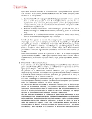 8
Es indudable el carácter innovador de estas aportaciones o principios básicos del taylorismo
que, pese a sus muchas críticas, han llegado hasta nuestros días. Dichos principios pueden
resumirse en los tres siguientes:
A. Separación absoluta entre la programación del trabajo y su ejecución, de forma que cada
tarea se analiza para descubrir el modo de realización científica que tiene. Hay una
especialización de los supervisores, llamada supervisión funcional. En la empresa existirán
varios supervisores, cada cual especializado en una determinada área y con autoridad
funcional sobre los subordinados.
B. Medición del tiempo objetivamente necesariamente para ejecutar cada tarea, de tal
forma que se tenga una medida del rendimiento (cronometraje, media de la actividad,
etc.)
C. Determinación de un sistema de remuneración que penalice al obrero que no consiga
alcanzar un rendimiento normal y premie al que lo consiga.
Durante esta etapa aparecen los primeros sistemas de producción en masa. Henry Ford quien
implanto por primera vez una línea de producción en masa de alta velocidad para el modelo T,
en su planta, que consistía en introducir del transportador móvil, de manera que ya no era
necesario que el obrero se traslade a buscar trabajo, sino que el trabajo llegaba al obrero,
hasta su estación de trabajo. Esta innovación permitió a Ford reducir drásticamente los
precios de sus automóviles, llegando a capturar el 60% del mercado de automóviles en EE.UU.
en 1920.
Como consecuencia de la aparición de la producción en masa y de las empresas integradas,
aproximadamente entre 1875 y 1914, surgen las primeras empresas trasnacionales, entre las
que destacan Otis, Quaker Oats, Coca-Cola, Armour y Singer, y las europeas Philips, Siemens y
Bayer.
3) El movimiento por los recursos humanos
Desde comienzos de la Revolución industrial los trabajadores de las fábricas se caracterizaban
por su escaza formación y falta de disciplina, lo que hizo necesaria la presencia de controles
rígidos que les obligarán a trabajar de forma eficiente.
Los principios de la administración científica establecidas por Taylor significaron un
impresiónate impulso para el desarrollo de técnicas y métodos de producción que permitieron
la aparición de empresas integradas altamente productivas, que aprovecharon las ventaja de
la división del trabajo y de las económicas de escala.
Estas ideas, sin embargo, no tomaron en cuenta que la productividad de los trabajadores no
solo depende de los métodos y estándares que se les establecieron para la ejecución de sus
tareas, sino también de la motivación para realizar su trabajo.
Los estudios de la Western Electric (WE) en Hawthorne, pueblo industriad de Illinois, Estados
Unidos, son mundialmente conocidos y una referencia obligada para entender la base
científica del comportamiento humano en la empresa. En la WE, una gigantesca empresa con
más de 40 mil trabajadores en líneas de producción, se inició la observación, con registros
rigurosos, de la relación entre varios elementos fisiológicos y la efectividad
En la WE, antes de la incorporación de Elton Mayo, los investigadores establecieron en varios
puntos de producción independiente grupos homogéneos de experimentación y de control;
en los primeros (de experimentación) aplicaron variaciones en la iluminación y registraron sus
resultados en la producción. Dejaron sin iluminación a los grupos de control con el fin de
saber, por comparación, el efecto causal. Como cuando en casa tenemos dos plantas de
ornato en maceta de la misma variedad y antigüedad; por ejemplo, margaritas, y una de ellas
está expuesta a la luz directa del sol y, como efecto de la fotosíntesis, da más flores que la
 