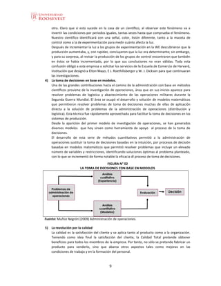 9
otra. Claro que si esto sucede en la casa de un científico, al observar este fenómeno va a
invertir las condiciones por periodos iguales, tantas veces hasta que comprueba el fenómeno.
Nuestro científico identificará con una señal, color, listón diferente, tanto a la maceta de
control como a la de experimentación para medir cuánto afecta la luz.
Después de incrementar la luz a los grupos de experimentación en la WE descubrieron que la
producción aumentaba, y, con rapidez, concluyeron que la luz era determinante; sin embargo,
y para su sorpresa, al revisar la producción de los grupos de control encontraron que también
en éstos se había incrementado, por lo que sus conclusiones no eran válidas. Toda esta
confusión obligó a esta empresa a solicitar los servicios de la Escuela de Comercio de Harvard,
institución que designó a Elton Mayo, E J. Roethilisberger y W. J. Dickson para que continuaran
las investigaciones.
4) La toma de decisiones en base en modelos.
Una de las grandes contribuciones hacia el camino de la administración con base en métodos
científicos proviene de la investigación de operaciones, área que en sus inicios aparece para
resolver problemas de logística y abastecimiento de las operaciones militares durante la
Segunda Guerra Mundial. El área se ocupó el desarrollo y solución de modelos matemáticos
que permitieron resolver problemas de toma de decisiones muchas de ellas de aplicación
directa a la solución de problemas de la administración de operaciones (distribución y
logística). Esta técnica fue rápidamente aprovechada para facilitar la toma de decisiones en los
sistemas de producción.
Desde la aparición del primer modelo de investigación de operaciones, se han generados
diversos modelos que hoy sirven como herramienta de apoyo al proceso de la toma de
decisiones.
El desarrollo de esta serie de métodos cuantitativos permitió a la administración de
operaciones sustituir la toma de decisiones basadas en la intuición, por procesos de decisión
basadas en modelos matemáticos que permitió resolver problemas que incluye un elevado
número de variables y restricciones, identificando soluciones óptimas al problema planteado,
con lo que se incrementó de forma notable la eficacia dl proceso de toma de decisiones.
FIGURA N° 02
LA TOMA DE DECISIONES CON BASE EN MODELOS
Fuente: Muñoz Negrón (2009) Administración de operaciones.
5) La revolución por la calidad
La calidad es la satisfacción del cliente y se aplica tanto al producto como a la organización.
Teniendo como idea final la satisfacción del cliente, la Calidad Total pretende obtener
beneficios para todos los miembros de la empresa. Por tanto, no sólo se pretende fabricar un
producto para venderlo, sino que abarca otros aspectos tales como mejoras en las
condiciones de trabajo y en la formación del personal.
 