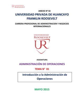 1
ANEXO Nº 02
UNIVERSIDAD PRIVADA DE HUANCAYO
FRANKLIN ROOSEVELT
CARRERA PROFESIONAL DE ADMINISTRACION Y NEGOCIOS
INTERNACIONALES
ASIGNATURA
ADMINISTRACIÓN DE OPERACIONES
TEMA N° 01
MAYO 2015
Introducción a la Administración de
Operaciones
 