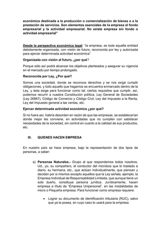 económica destinada a la producción o comercialización de bienes o a la
prestación de servicios. Son elementos esenciales de la empresa el fondo
empresarial y la actividad empresarial. No existe empresa sin fondo o
actividad empresarial”
Desde la perspectiva económica legal: “la empresa, es toda aquella entidad
debidamente organizada, con visión de futuro, reconocida por ley y autorizada
para ejercer determinada actividad económica”
Organizada con visión al futuro, ¿por qué?
Porque sólo así podrá alcanzar los objetivos planteados y asegurar su vigencia
en el mercado por tiempo prolongado.
Reconocida por Ley, ¿Por qué?
Somos una sociedad, donde se reconoce derechos y se nos exige cumplir
obligaciones, y todo aquello que hagamos se encuentra enmarcado dentro de la
Ley, y ésta exige para funcionar como tal, ciertos requisitos que cumplir, así,
podemos recurrir a nuestra Constitución política, Ley General de Sociedades
(Ley 26887), Código de Comercio y Código Civil, Ley del Impuesto a la Renta,
Ley del Impuesto general a las ventas, etc.
Ejercer determinada actividad económica ¿por qué?
Si no fuera así, habría desorden en razón de que las empresas, se establecerían
donde mejor les conviene, en actividades que no cumplen con satisfacer
necesidades de la sociedad, sin control en cuanto a la calidad de sus productos,
etc.
III. QUIENES HACEN EMPRESA
En nuestro país se hace empresa, bajo la representación de dos tipos de
personas, a saber:
a) Personas Naturales.- Grupo al que respondemos todos nosotros.
Ud., yo, su compañero, el conductor del microbús que lo traslado a
diario, su hermana, etc., que actúan individualmente, que piensan y
deciden por si mismos excepto aquellos que la Ley señala, ejemplo, la
Empresa Individual de Responsabilidad Limitada, que aunque tiene un
solo dueño, constituye persona jurídica. Jurídicamente, hacen
empresa a título de “Empresa Unipersonal”, en las modalidades de
micro o Pequeña empresa. Para funcionar como empresa requiere:
 Lograr su documento de identificación tributaria (RUC), salvo
que ya la posea, en cuyo caso lo usará para la empresa
 