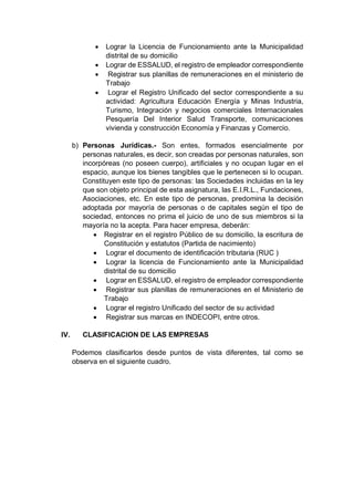  Lograr la Licencia de Funcionamiento ante la Municipalidad
distrital de su domicilio
 Lograr de ESSALUD, el registro de empleador correspondiente
 Registrar sus planillas de remuneraciones en el ministerio de
Trabajo
 Lograr el Registro Unificado del sector correspondiente a su
actividad: Agricultura Educación Energía y Minas Industria,
Turismo, Integración y negocios comerciales Internacionales
Pesquería Del Interior Salud Transporte, comunicaciones
vivienda y construcción Economía y Finanzas y Comercio.
b) Personas Jurídicas.- Son entes, formados esencialmente por
personas naturales, es decir, son creadas por personas naturales, son
incorpóreas (no poseen cuerpo), artificiales y no ocupan lugar en el
espacio, aunque los bienes tangibles que le pertenecen si lo ocupan.
Constituyen este tipo de personas: las Sociedades incluidas en la ley
que son objeto principal de esta asignatura, las E.I.R.L., Fundaciones,
Asociaciones, etc. En este tipo de personas, predomina la decisión
adoptada por mayoría de personas o de capitales según el tipo de
sociedad, entonces no prima el juicio de uno de sus miembros si la
mayoría no la acepta. Para hacer empresa, deberán:
 Registrar en el registro Público de su domicilio, la escritura de
Constitución y estatutos (Partida de nacimiento)
 Lograr el documento de identificación tributaria (RUC )
 Lograr la licencia de Funcionamiento ante la Municipalidad
distrital de su domicilio
 Lograr en ESSALUD, el registro de empleador correspondiente
 Registrar sus planillas de remuneraciones en el Ministerio de
Trabajo
 Lograr el registro Unificado del sector de su actividad
 Registrar sus marcas en INDECOPI, entre otros.
IV. CLASIFICACION DE LAS EMPRESAS
Podemos clasificarlos desde puntos de vista diferentes, tal como se
observa en el siguiente cuadro.
 