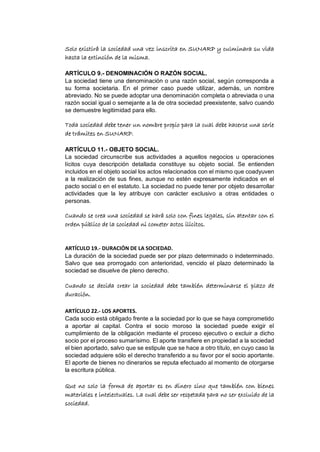 Solo existirá la sociedad una vez inscrita en SUNARP y culminara su vida
hasta la extinción de la misma.
ARTÍCULO 9.- DENOMINACIÓN O RAZÓN SOCIAL.
La sociedad tiene una denominación o una razón social, según corresponda a
su forma societaria. En el primer caso puede utilizar, además, un nombre
abreviado. No se puede adoptar una denominación completa o abreviada o una
razón social igual o semejante a la de otra sociedad preexistente, salvo cuando
se demuestre legitimidad para ello.
Toda sociedad debe tener un nombre propio para la cual debe hacerse una serie
de trámites en SUNARP.
ARTÍCULO 11.- OBJETO SOCIAL.
La sociedad circunscribe sus actividades a aquellos negocios u operaciones
lícitos cuya descripción detallada constituye su objeto social. Se entienden
incluidos en el objeto social los actos relacionados con el mismo que coadyuven
a la realización de sus fines, aunque no estén expresamente indicados en el
pacto social o en el estatuto. La sociedad no puede tener por objeto desarrollar
actividades que la ley atribuye con carácter exclusivo a otras entidades o
personas.
Cuando se crea una sociedad se hará solo con fines legales, sin atentar con el
orden público de la sociedad ni cometer actos ilícitos.
ARTÍCULO 19.- DURACIÓN DE LA SOCIEDAD.
La duración de la sociedad puede ser por plazo determinado o indeterminado.
Salvo que sea prorrogado con anterioridad, vencido el plazo determinado la
sociedad se disuelve de pleno derecho.
Cuando se decida crear la sociedad debe también determinarse el plazo de
duración.
ARTÍCULO 22.- LOS APORTES.
Cada socio está obligado frente a la sociedad por lo que se haya comprometido
a aportar al capital. Contra el socio moroso la sociedad puede exigir el
cumplimiento de la obligación mediante el proceso ejecutivo o excluir a dicho
socio por el proceso sumarísimo. El aporte transfiere en propiedad a la sociedad
el bien aportado, salvo que se estipule que se hace a otro título, en cuyo caso la
sociedad adquiere sólo el derecho transferido a su favor por el socio aportante.
El aporte de bienes no dinerarios se reputa efectuado al momento de otorgarse
la escritura pública.
Que no solo la forma de aportar es en dinero sino que también con bienes
materiales e intelectuales. La cual debe ser respetada para no ser excluido de la
sociedad.
 