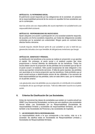 ARTÍCULO 31.- EL PATRIMONIO SOCIAL.
El patrimonio social responde por las obligaciones de la sociedad, sin perjuicio
de la responsabilidad personal de los socios en aquellas formas societarias que
así lo contemplan.
Que los socios solo son responsables del monto aportado a la sociedad ante una
responsabilidad existente.
ARTÍCULO 32.- RESPONSABILIDAD DEL NUEVO SOCIO.
Quien adquiere una acción o participación en una sociedad existente responde,
de acuerdo a la forma societaria respectiva, por todas las obligaciones sociales
contraídas por la sociedad con anterioridad. Ningún pacto en contrario tiene
efectos frente a terceros.
Cuando alguien decide formar parte de una sociedad no solo lo hará de sus
ganancias actuales sino que también de obligaciones anteriores que tenga.
ARTÍCULO 39.- BENEFICIOS Y PÉRDIDAS.
La distribución de beneficios a los socios se realiza en proporción a sus aportes
al capital. Sin embargo, el pacto social o el estatuto pueden fijar otras
proporciones o formas distintas de distribución de los beneficios. Todos los
socios deben asumir la proporción de las pérdidas de la sociedad que se fije en
el pacto social o el estatuto. Sólo puede exceptuarse de esta obligación a los
socios que aportan únicamente servicios. A falta de pacto expreso, las pérdidas
son asumidas en la misma proporción que los beneficios. Está prohibido que el
pacto social excluya a determinados socios de las utilidades o los exonere de
toda responsabilidad por las pérdidas, salvo en este último caso, por lo indicado
en el párrafo anterior.
Las ganancias como las pérdidas son en proporción a lo atribuido a la sociedad.
A excepción de los que otorgar servicios. Todo ello debe estar inscrito en el pacto
social.
II. Criterios De Clasificación De Las Sociedades.
Antes de mencionar las clases de sociedades que existen en nuestra actual Ley
26887 (Ley General de Sociedades), se tiene que sub-clasificar a las sociedades
siendo estas: Las Sociedades por su Responsabilidad (Sociedades de
responsabilidad limitada y sociedades de responsabilidad ilimitada), así como
también a las Sociedades de Personas y las sociedades de Capitales.
1. LAS SOCIEDADES POR SU RESPONSABILIDAD.
La responsabilidad alude a la que corresponde a los socios, más no a la
sociedad. Se clasifica estas en Sociedades de Responsabilidad Limitada y
Sociedades de Responsabilidad Ilimitada.
 