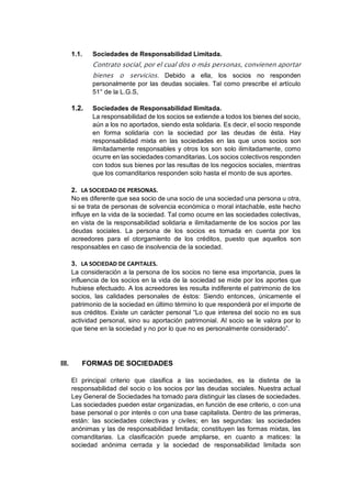1.1. Sociedades de Responsabilidad Limitada.
Contrato social, por el cual dos o más personas, convienen aportar
bienes o servicios. Debido a ella, los socios no responden
personalmente por las deudas sociales. Tal como prescribe el artículo
51° de la L.G.S,
1.2. Sociedades de Responsabilidad Ilimitada.
La responsabilidad de los socios se extiende a todos los bienes del socio,
aún a los no aportados, siendo esta solidaria. Es decir, el socio responde
en forma solidaria con la sociedad por las deudas de ésta. Hay
responsabilidad mixta en las sociedades en las que unos socios son
ilimitadamente responsables y otros los son solo ilimitadamente, como
ocurre en las sociedades comanditarias. Los socios colectivos responden
con todos sus bienes por las resultas de los negocios sociales, mientras
que los comanditarios responden solo hasta el monto de sus aportes.
2. LA SOCIEDAD DE PERSONAS.
No es diferente que sea socio de una socio de una sociedad una persona u otra,
si se trata de personas de solvencia económica o moral intachable, este hecho
influye en la vida de la sociedad. Tal como ocurre en las sociedades colectivas,
en vista de la responsabilidad solidaria e ilimitadamente de los socios por las
deudas sociales. La persona de los socios es tomada en cuenta por los
acreedores para el otorgamiento de los créditos, puesto que aquellos son
responsables en caso de insolvencia de la sociedad.
3. LA SOCIEDAD DE CAPITALES.
La consideración a la persona de los socios no tiene esa importancia, pues la
influencia de los socios en la vida de la sociedad se mide por los aportes que
hubiese efectuado. A los acreedores les resulta indiferente el patrimonio de los
socios, las calidades personales de éstos: Siendo entonces, únicamente el
patrimonio de la sociedad en último término lo que responderá por el importe de
sus créditos. Existe un carácter personal “Lo que interesa del socio no es sus
actividad personal, sino su aportación patrimonial. Al socio se le valora por lo
que tiene en la sociedad y no por lo que no es personalmente considerado”.
III. FORMAS DE SOCIEDADES
El principal criterio que clasifica a las sociedades, es la distinta de la
responsabilidad del socio o los socios por las deudas sociales. Nuestra actual
Ley General de Sociedades ha tomado para distinguir las clases de sociedades.
Las sociedades pueden estar organizadas, en función de ese criterio, o con una
base personal o por interés o con una base capitalista. Dentro de las primeras,
están: las sociedades colectivas y civiles; en las segundas: las sociedades
anónimas y las de responsabilidad limitada; constituyen las formas mixtas, las
comanditarias. La clasificación puede ampliarse, en cuanto a matices: la
sociedad anónima cerrada y la sociedad de responsabilidad limitada son
 