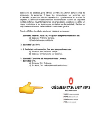 sociedades de capitales, pero híbridas (combinadas); tienen componentes de
sociedades de personas. E igual, las comanditarias por acciones, son
sociedades de personas pero impregnadas con ingredientes de sociedades de
capitales. La elección de este criterio se fundamenta en razones de seguridad
jurídica al otorgar mayor transparencia a la organización societaria, posibilitar un
mayor crecimiento a los terceros que contraten con la sociedad y facilitar un
mejor desenvolvimiento de la actividad comercial en general.
Nuestra LGS contempla las siguientes clases de sociedades:
1) Sociedad Anónima. Que a su vez puede adoptar la modalidad de:
a). Sociedad Anónima Cerrada.
b).Sociedad Anónima Abierta.
2) Sociedad Colectiva.
3) 3. Sociedad en Comandita. Que a su vez puede ser una:
a). Sociedad en Comandita Simple.
b). Sociedad en Comandita por acciones.
4) Sociedad Comercial de Responsabilidad Limitada.
5) Sociedad Civil.
a). Sociedad Civil Ordinaria.
b). Sociedad Civil de Responsabilidad Limitada
 