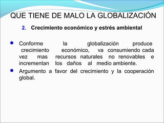 QUE TIENE DE MALO LA GLOBALIZACIÓN
2. Crecimiento económico y estrés ambiental
 Conforme la globalización produce
crecimiento económico, va consumiendo cada
vez mas recursos naturales no renovables e
incrementan los daños al medio ambiente.
 Argumento a favor del crecimiento y la cooperación
global.
 