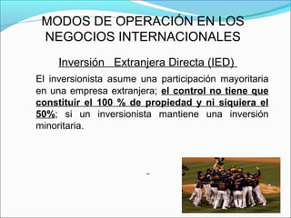 MODOS DE OPERACIÓN EN LOS
NEGOCIOS INTERNACIONALES
Inversión Extranjera Directa (IED)
El inversionista asume una participación mayoritaria
en una empresa extranjera; el control no tiene que
constituir el 100 % de propiedad y ni siquiera el
50%; si un inversionista mantiene una inversión
minoritaria.
 