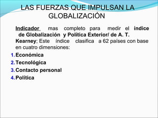 LAS FUERZAS QUE IMPULSAN LA
GLOBALIZACIÓN
Indicador mas completo para medir el índice
de Globalización y Política Exterior/ de A. T.
Kearney; Este índice clasifica a 62 países con base
en cuatro dimensiones:
1.Económica
2.Tecnológica
3.Contacto personal
4.Política
 