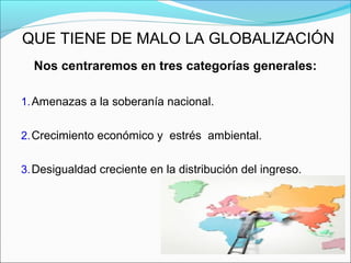 QUE TIENE DE MALO LA GLOBALIZACIÓN
Nos centraremos en tres categorías generales:
1.Amenazas a la soberanía nacional.
2.Crecimiento económico y estrés ambiental.
3.Desigualdad creciente en la distribución del ingreso.
 