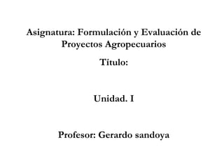 Asignatura: Formulación y Evaluación de
Proyectos Agropecuarios
Título:

Unidad. I

Profesor: Gerardo sandoya

 