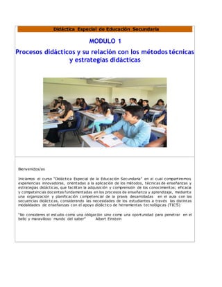 Didáctica Especial de Educación Secundaria
MODULO 1
Procesos didácticos y su relación con los métodos técnicas
y estrategias didácticas
Bienvenidos/as
Iniciamos el curso “Didáctica Especial de la Educación Secundaria” en el cual compartiremos
experiencias innovadoras, orientadas a la aplicación de los métodos, técnicas de enseñanzas y
estrategias didácticas, que facilitan la adquisición y comprensión de los conocimientos; eficacia
y competencias docentes fundamentadas en los procesos de enseñanza y aprendizaje, mediante
una organización y planificación competencial de la praxis desarrolladas en el aula con las
secuencias didácticas, considerando las necesidades de los estudiantes a través las distintas
modalidades de enseñanzas con el apoyo didáctico de herramientas tecnológicas (TIC’S)
“No consideres el estudio como una obligación sino como una oportunidad para penetrar en el
bello y maravilloso mundo del saber” Albert Einstein
 