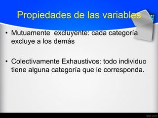 Propiedades de las variables
• Mutuamente excluyente: cada categoría
excluye a los demás
• Colectivamente Exhaustivos: todo individuo
tiene alguna categoría que le corresponda.
 