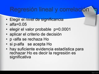 Regresión lineal y correlación
• Elegir el nivel de significancia
• alfa=0.05
• elegir el valor probable p=0.0001
• aplicar el criterio de decisión
• p ‹alfa se rechaza Ho
• si p›alfa se acepta Ho
• hay suficiente evidencia estadística para
rechazar Ho es decir la regresión es
significativa
 