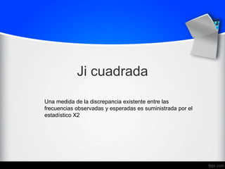 Ji cuadrada
Una medida de la discrepancia existente entre las
frecuencias observadas y esperadas es suministrada por el
estadístico X2
 