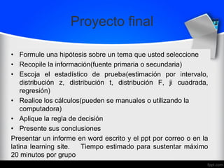 Proyecto final
• Formule una hipótesis sobre un tema que usted seleccione
• Recopile la información(fuente primaria o secundaria)
• Escoja el estadístico de prueba(estimación por intervalo,
distribución z, distribución t, distribución F, ji cuadrada,
regresión)
• Realice los cálculos(pueden se manuales o utilizando la
computadora)
• Aplique la regla de decisión
• Presente sus conclusiones
Presentar un informe en word escrito y el ppt por correo o en la
latina learning site. Tiempo estimado para sustentar máximo
20 minutos por grupo
 