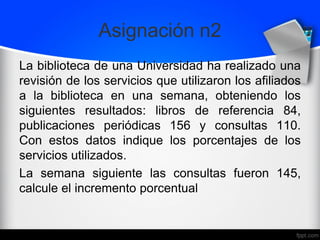 Asignación n2
La biblioteca de una Universidad ha realizado una
revisión de los servicios que utilizaron los afiliados
a la biblioteca en una semana, obteniendo los
siguientes resultados: libros de referencia 84,
publicaciones periódicas 156 y consultas 110.
Con estos datos indique los porcentajes de los
servicios utilizados.
La semana siguiente las consultas fueron 145,
calcule el incremento porcentual
 