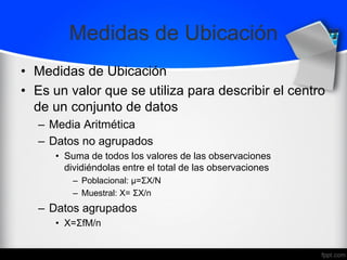Medidas de Ubicación
• Medidas de Ubicación
• Es un valor que se utiliza para describir el centro
de un conjunto de datos
– Media Aritmética
– Datos no agrupados
• Suma de todos los valores de las observaciones
dividiéndolas entre el total de las observaciones
– Poblacional: μ=ΣX/Ν
– Muestral: X= ΣX/n
– Datos agrupados
• X=ΣfM/n
 