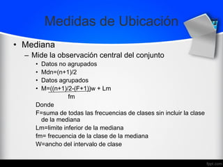 Medidas de Ubicación
• Mediana
– Mide la observación central del conjunto
• Datos no agrupados
• Mdn=(n+1)/2
• Datos agrupados
• M=((n+1)/2-(F+1))w + Lm
fm
Donde
F=suma de todas las frecuencias de clases sin incluir la clase
de la mediana
Lm=limite inferior de la mediana
fm= frecuencia de la clase de la mediana
W=ancho del intervalo de clase
 