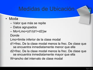 Medidas de Ubicación
• Moda
– Valor que más se repite
– Datos agrupados
– Mo=Lmo+(d1/(d1+d2))w
Donde
Lmo=limite inferior de la clase modal
d1=frec. De la clase modal menos la frec. De clase que
se encuentra inmediatamente menor que ella
d2=frec. De la clase modal menos la frec. De clase que
se encuentra inmediatamente mayor que ella
W=ancho del intervalo de clase modal
 