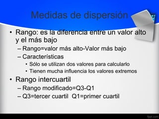 Medidas de dispersión
• Rango: es la diferencia entre un valor alto
y el más bajo
– Rango=valor más alto-Valor más bajo
– Características
• Sólo se utilizan dos valores para calcularlo
• Tienen mucha influencia los valores extremos
• Rango intercuartil
– Rango modificado=Q3-Q1
– Q3=tercer cuartil Q1=primer cuartil
 