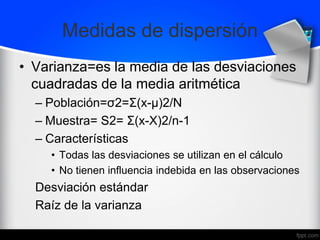 Medidas de dispersión
• Varianza=es la media de las desviaciones
cuadradas de la media aritmética
– Población=σ2=Σ(x-μ)2/N
– Muestra= S2= Σ(x-X)2/n-1
– Características
• Todas las desviaciones se utilizan en el cálculo
• No tienen influencia indebida en las observaciones
Desviación estándar
Raíz de la varianza
 