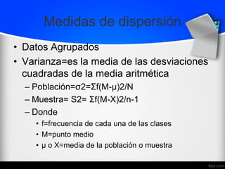 Medidas de dispersión
• Datos Agrupados
• Varianza=es la media de las desviaciones
cuadradas de la media aritmética
– Población=σ2=Σf(M-μ)2/N
– Muestra= S2= Σf(M-X)2/n-1
– Donde
• f=frecuencia de cada una de las clases
• M=punto medio
• μ o X=media de la población o muestra
 