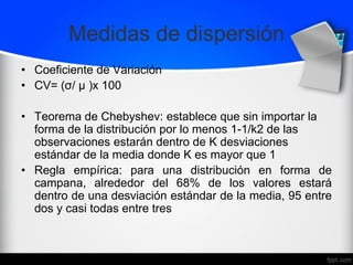 Medidas de dispersión
• Coeficiente de Variación
• CV= (σ/ μ )x 100
• Teorema de Chebyshev: establece que sin importar la
forma de la distribución por lo menos 1-1/k2 de las
observaciones estarán dentro de K desviaciones
estándar de la media donde K es mayor que 1
• Regla empírica: para una distribución en forma de
campana, alrededor del 68% de los valores estará
dentro de una desviación estándar de la media, 95 entre
dos y casi todas entre tres
 