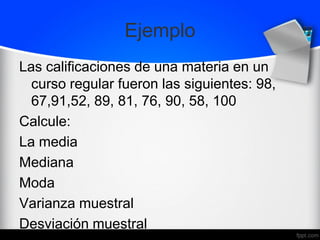 Ejemplo
Las calificaciones de una materia en un
curso regular fueron las siguientes: 98,
67,91,52, 89, 81, 76, 90, 58, 100
Calcule:
La media
Mediana
Moda
Varianza muestral
Desviación muestral
 