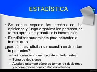 ESTADÍSTICA
• Se deben separar los hechos de las
opiniones y luego organizar los primeros en
forma apropiada y analizar la información
• Estadística: herramienta para entender la
información
¿porqué la estadística se necesita en área tan
importantes?
– La información numérica está en toda partes
– Toma de decisiones
– Ayuda a entender cómo se toman las decisiones
y a comprender como estas nos afectan
 