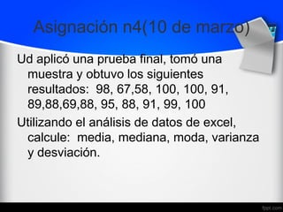 Asignación n4(10 de marzo)
Ud aplicó una prueba final, tomó una
muestra y obtuvo los siguientes
resultados: 98, 67,58, 100, 100, 91,
89,88,69,88, 95, 88, 91, 99, 100
Utilizando el análisis de datos de excel,
calcule: media, mediana, moda, varianza
y desviación.
 