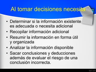 Al tomar decisiones necesita
• Determinar si la información existente
es adecuada o necesita adicional
• Recopilar información adicional
• Resumir la información en forma útil
y organizada
• Analizar la información disponible
• Sacar conclusiones y deducciones
además de evaluar el riesgo de una
conclusión incorrecta.
 