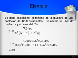 Ejemplo
Se debe seleccionar el tamaño de la muestra de una
población de 1200 estudiantes. Se asume un 95% de
confianza y un error del 3%.
n=565
 