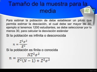 Tamaño de la muestra para la
media
Para estimar la población de debe establecer un piloto que
permita estimar la desviación, el cual debe ser mayor de 30,
ejemplo si tenemos 1200 estudiantes, se debe seleccionar por lo
menos 30, para calcular la desviación estándar
Si la población es infinita o desconocida
Si la población es finita o conocida
 